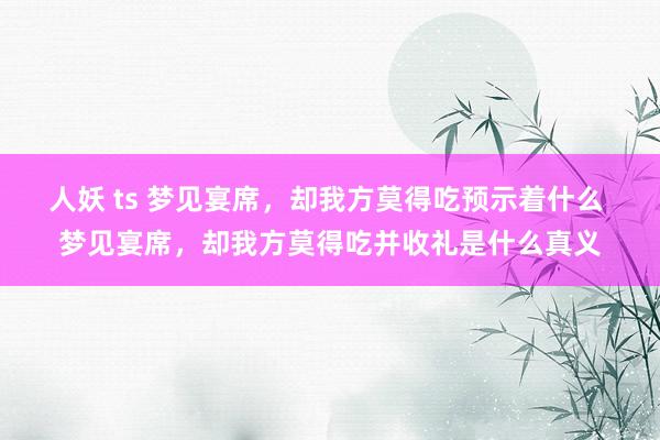 人妖 ts 梦见宴席，却我方莫得吃预示着什么 梦见宴席，却我方莫得吃并收礼是什么真义