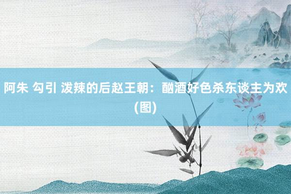 阿朱 勾引 泼辣的后赵王朝：酗酒好色杀东谈主为欢(图)