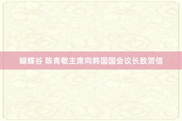 蝴蝶谷 陈青敏主席向韩国国会议长致贺信