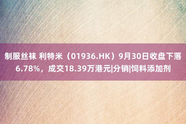 制服丝袜 利特米（01936.HK）9月30日收盘下落6.78%，成交18.39万港元|分销|饲料添加剂