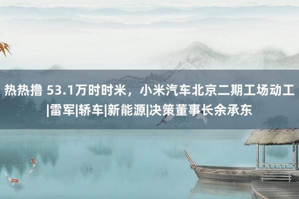 热热撸 53.1万时时米，小米汽车北京二期工场动工|雷军|轿车|新能源|决策董事长余承东