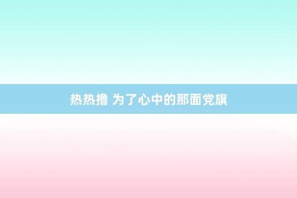 热热撸 为了心中的那面党旗