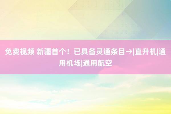免费视频 新疆首个！已具备灵通条目→|直升机|通用机场|通用航空