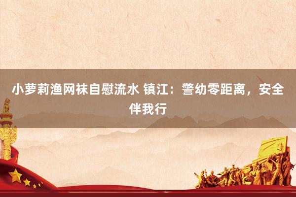 小萝莉渔网袜自慰流水 镇江：警幼零距离，安全伴我行