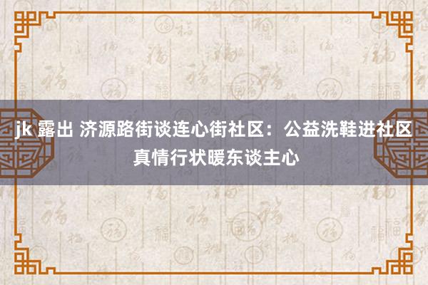jk 露出 济源路街谈连心街社区：公益洗鞋进社区 真情行状暖东谈主心