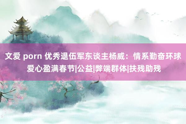 文爱 porn 优秀退伍军东谈主杨威：情系勤奋环球 爱心盈满春节|公益|弊端群体