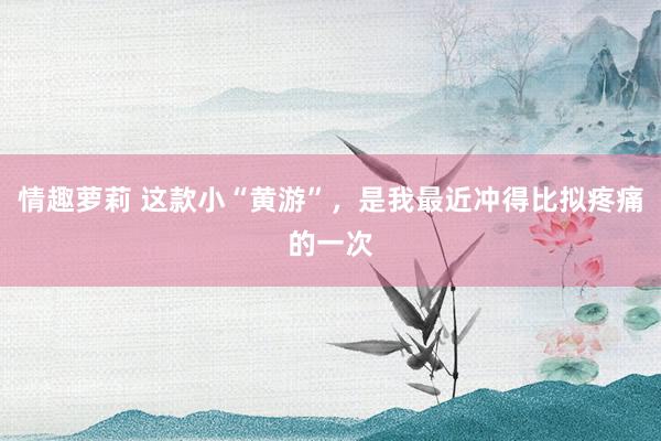 情趣萝莉 这款小“黄游”，是我最近冲得比拟疼痛的一次