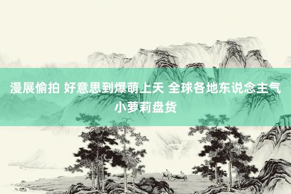 漫展偷拍 好意思到爆萌上天 全球各地东说念主气小萝莉盘货