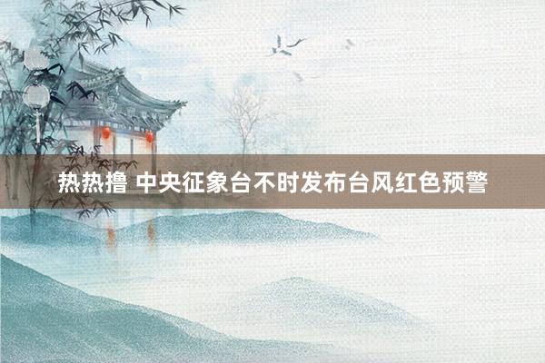 热热撸 中央征象台不时发布台风红色预警