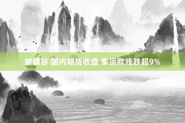 蝴蝶谷 国内期货收盘 集运欧线跌超9%