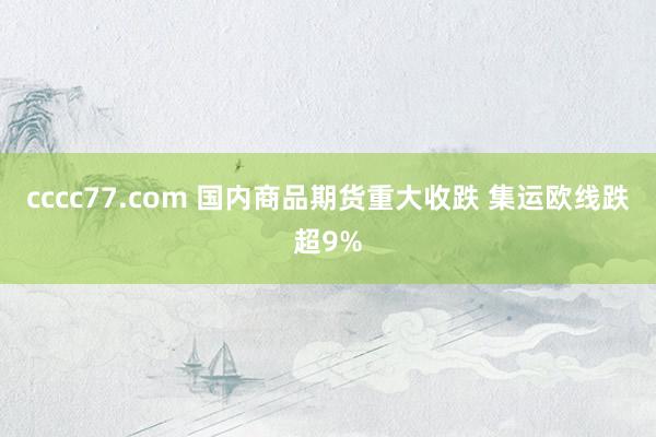 cccc77.com 国内商品期货重大收跌 集运欧线跌超9%