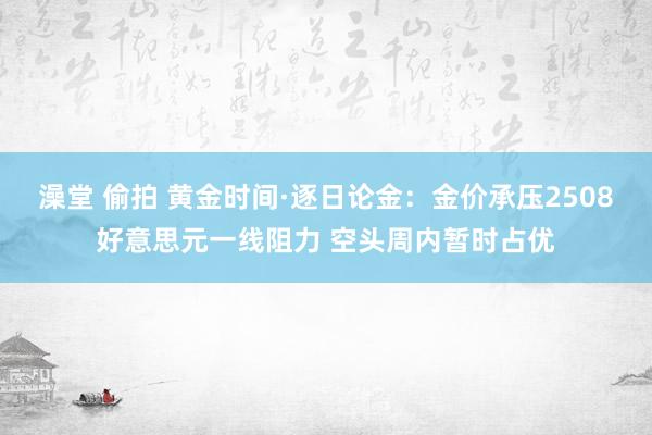 澡堂 偷拍 黄金时间·逐日论金：金价承压2508好意思元一线阻力 空头周内暂时占优