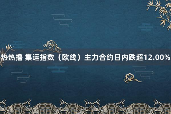 热热撸 集运指数（欧线）主力合约日内跌超12.00%