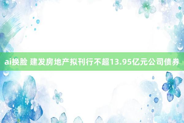 ai换脸 建发房地产拟刊行不超13.95亿元公司债券
