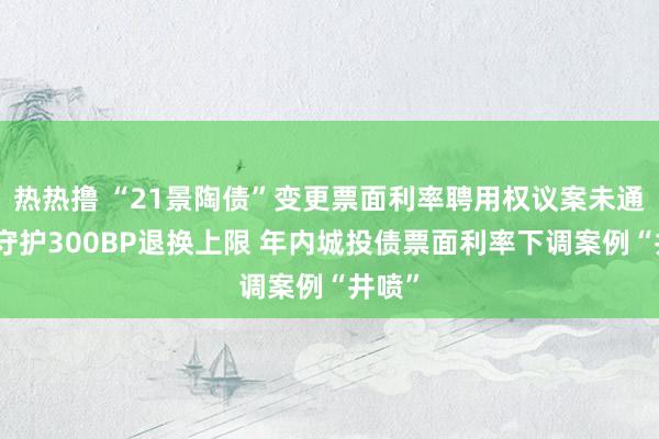 热热撸 “21景陶债”变更票面利率聘用权议案未通过，守护300BP退换上限 年内城投债票面利率下调案例“井喷”