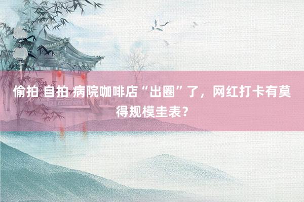 偷拍 自拍 病院咖啡店“出圈”了，网红打卡有莫得规模圭表？