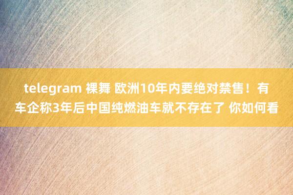 telegram 裸舞 欧洲10年内要绝对禁售！有车企称3年后中国纯燃油车就不存在了 你如何看