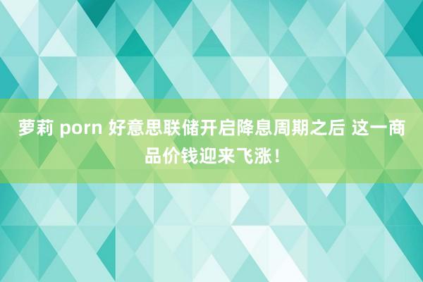 萝莉 porn 好意思联储开启降息周期之后 这一商品价钱迎来飞涨！