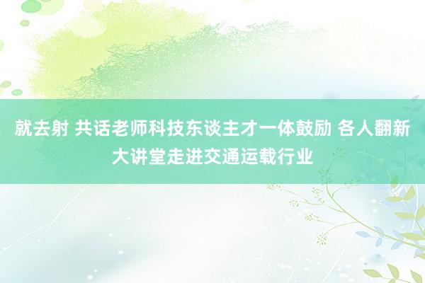 就去射 共话老师科技东谈主才一体鼓励 各人翻新大讲堂走进交通运载行业