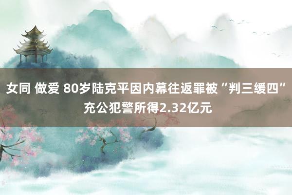 女同 做爱 80岁陆克平因内幕往返罪被“判三缓四” 充公犯警所得2.32亿元