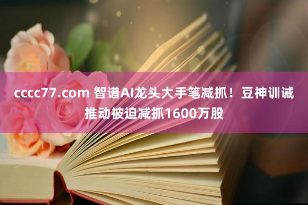 cccc77.com 智谱AI龙头大手笔减抓！豆神训诫推动被迫减抓1600万股