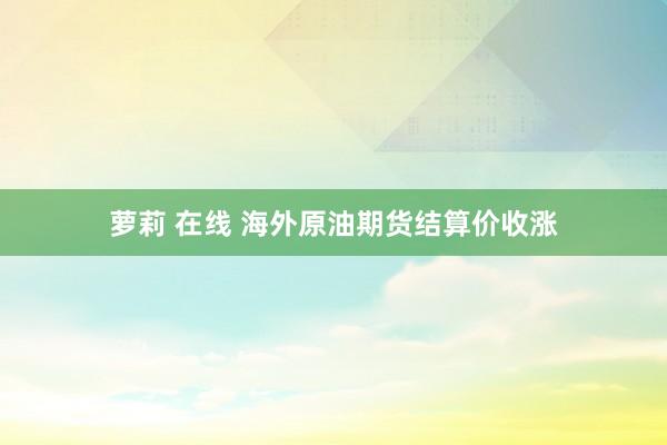 萝莉 在线 海外原油期货结算价收涨