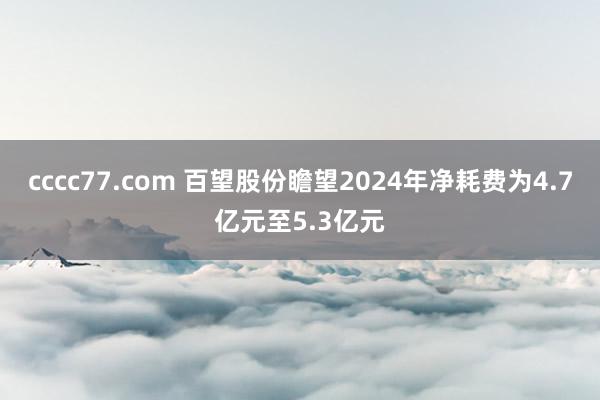 cccc77.com 百望股份瞻望2024年净耗费为4.7亿元至5.3亿元