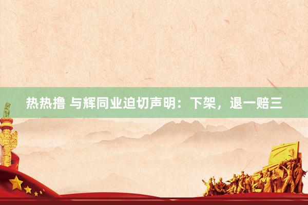 热热撸 与辉同业迫切声明：下架，退一赔三