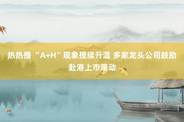热热撸 “A+H”现象捏续升温 多家龙头公司鼓励赴港上市策动