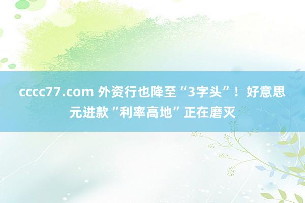 cccc77.com 外资行也降至“3字头”！好意思元进款“利率高地”正在磨灭