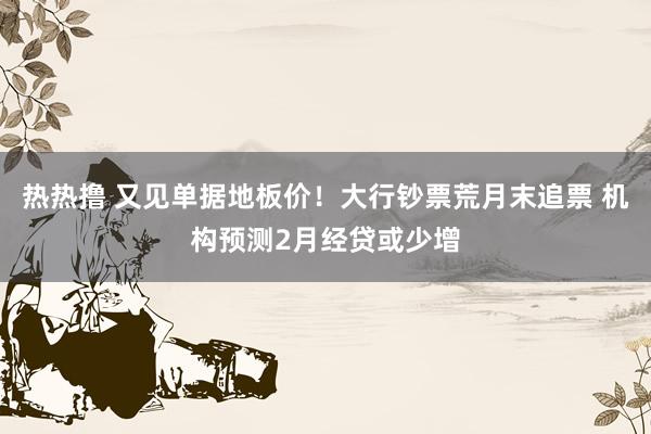 热热撸 又见单据地板价！大行钞票荒月末追票 机构预测2月经贷或少增