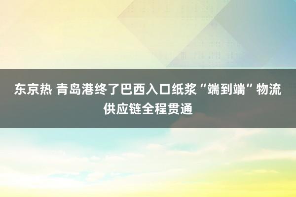 东京热 青岛港终了巴西入口纸浆“端到端”物流供应链全程贯通