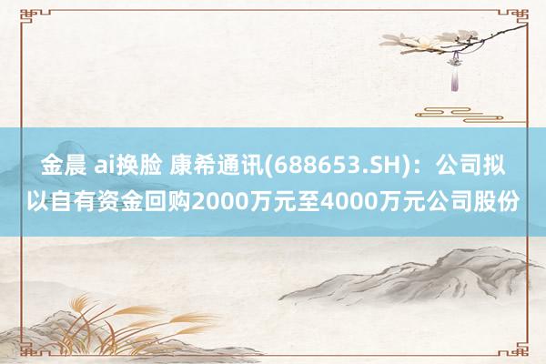 金晨 ai换脸 康希通讯(688653.SH)：公司拟以自有资金回购2000万元