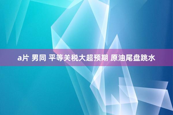 a片 男同 平等关税大超预期 原油尾盘跳水