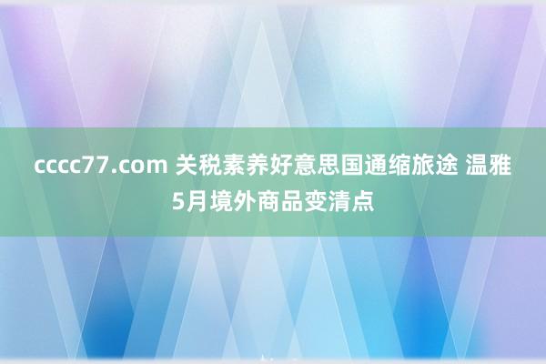 cccc77.com 关税素养好意思国通缩旅途 温雅5月境外商品变清点