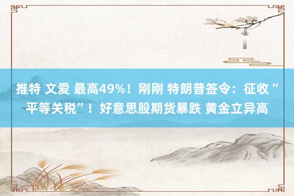 推特 文爱 最高49%！刚刚 特朗普签令：征收“平等关税”！好意思股期货暴跌 黄